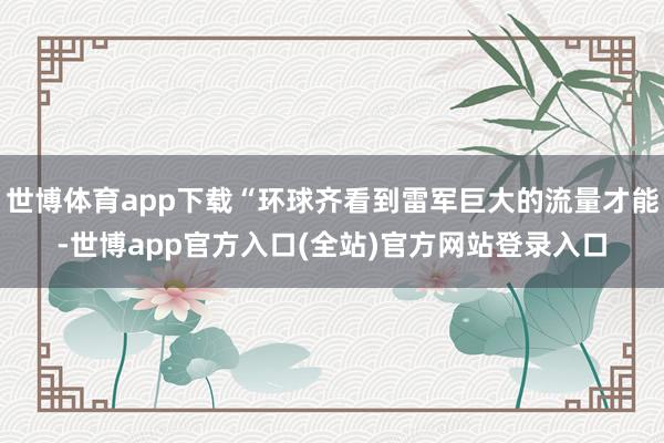 世博体育app下载“环球齐看到雷军巨大的流量才能-世博app官方入口(全站)官方网站登录入口