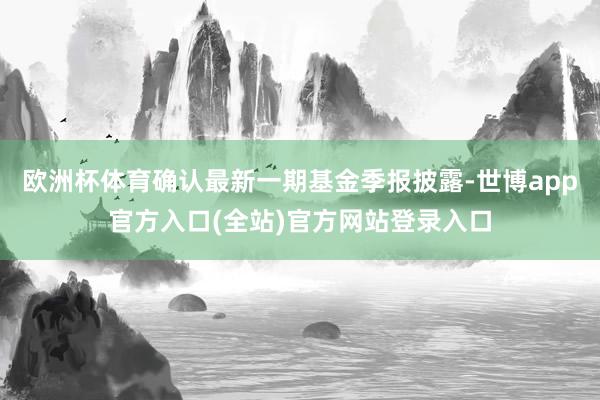 欧洲杯体育确认最新一期基金季报披露-世博app官方入口(全站)官方网站登录入口