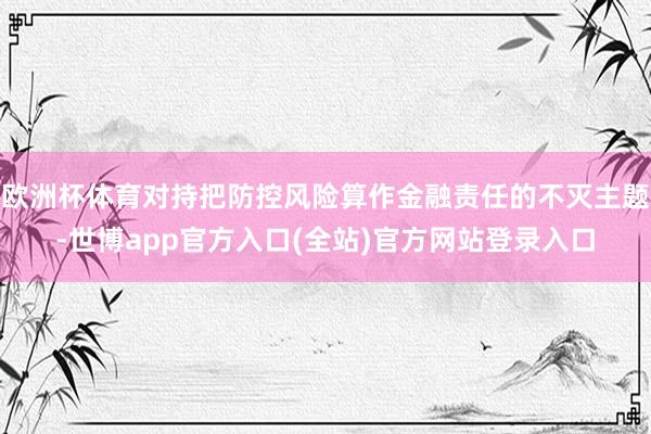 欧洲杯体育对持把防控风险算作金融责任的不灭主题-世博app官方入口(全站)官方网站登录入口