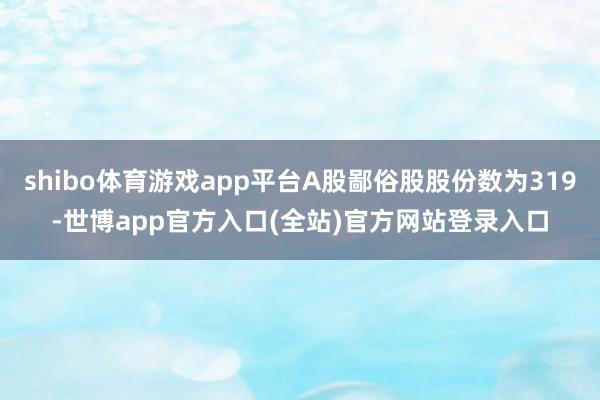 shibo体育游戏app平台A股鄙俗股股份数为319-世博app官方入口(全站)官方网站登录入口