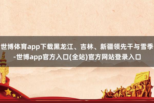 世博体育app下载黑龙江、吉林、新疆领先干与雪季-世博app官方入口(全站)官方网站登录入口