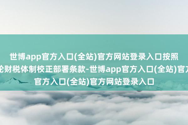 世博app官方入口(全站)官方网站登录入口按照国度和省新一轮财税体制校正部署条款-世博app官方入口(全站)官方网站登录入口