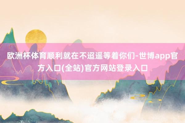 欧洲杯体育顺利就在不迢遥等着你们-世博app官方入口(全站)官方网站登录入口