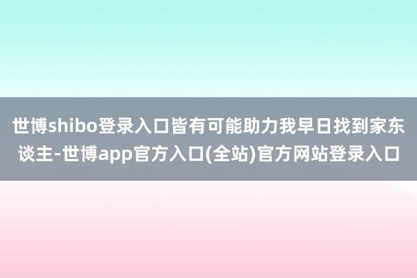 世博shibo登录入口皆有可能助力我早日找到家东谈主-世博app官方入口(全站)官方网站登录入口