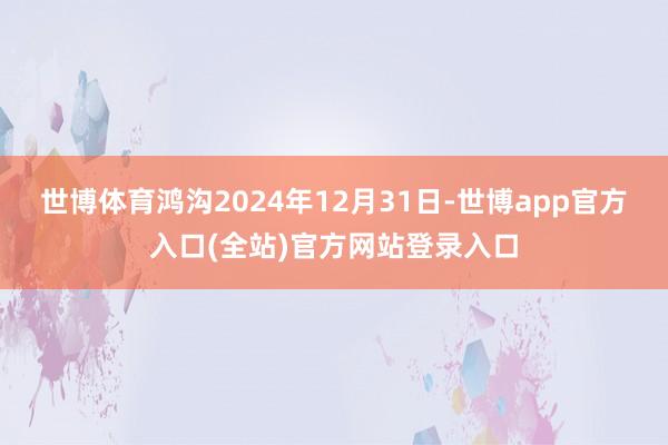 世博体育鸿沟2024年12月31日-世博app官方入口(全站)官方网站登录入口