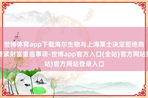 世博体育app下载海尔生物与上海莱士决定拒绝商量本次要紧财富重组事项-世博app官方入口(全站)官方网站登录入口