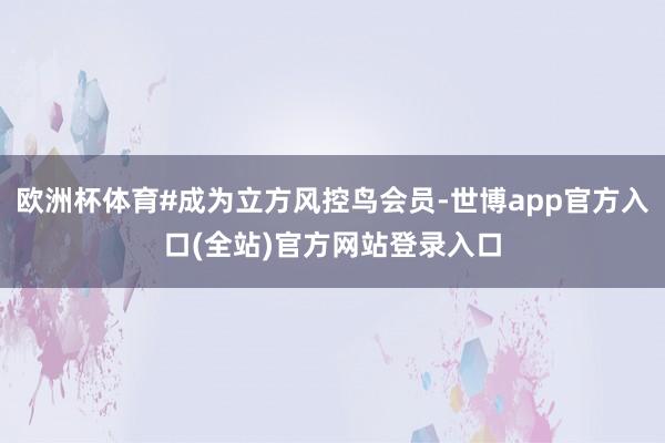 欧洲杯体育#成为立方风控鸟会员-世博app官方入口(全站)官方网站登录入口