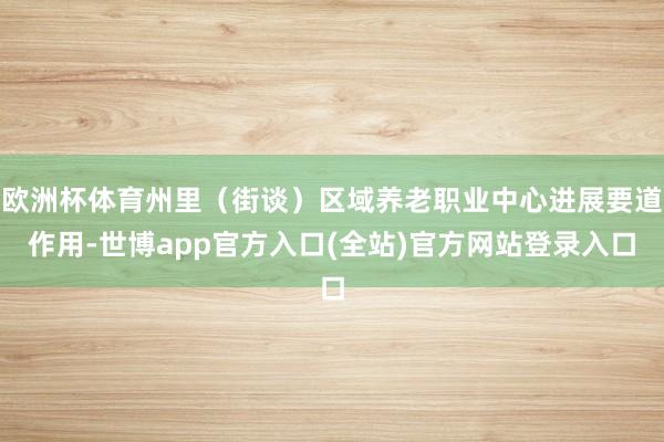 欧洲杯体育州里（街谈）区域养老职业中心进展要道作用-世博app官方入口(全站)官方网站登录入口