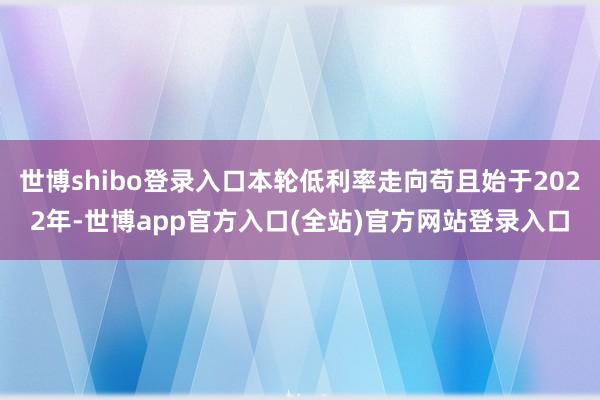 世博shibo登录入口本轮低利率走向苟且始于2022年-世博app官方入口(全站)官方网站登录入口