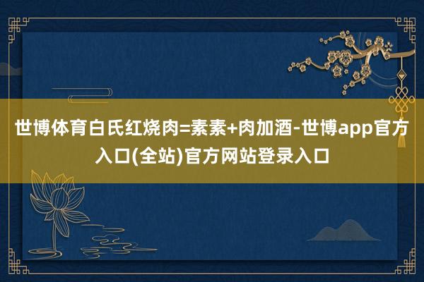 世博体育白氏红烧肉=素素+肉加酒-世博app官方入口(全站)官方网站登录入口
