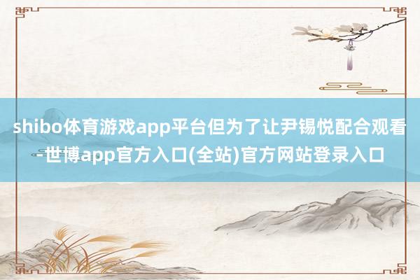 shibo体育游戏app平台但为了让尹锡悦配合观看-世博app官方入口(全站)官方网站登录入口