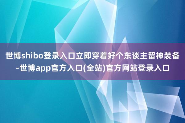 世博shibo登录入口立即穿着好个东谈主留神装备-世博app官方入口(全站)官方网站登录入口
