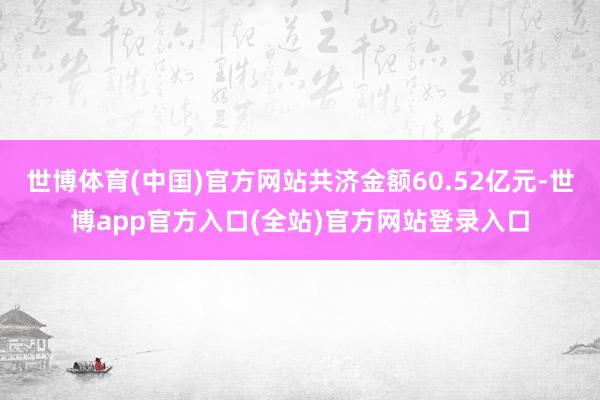世博体育(中国)官方网站共济金额60.52亿元-世博app官方入口(全站)官方网站登录入口