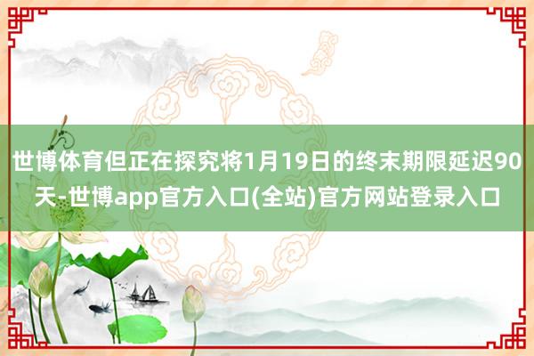 世博体育但正在探究将1月19日的终末期限延迟90天-世博app官方入口(全站)官方网站登录入口