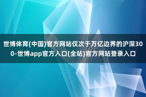 世博体育(中国)官方网站仅次于万亿边界的沪深300-世博app官方入口(全站)官方网站登录入口