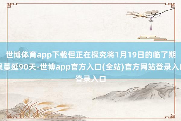 世博体育app下载但正在探究将1月19日的临了期限蔓延90天-世博app官方入口(全站)官方网站登录入口