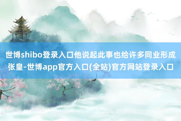 世博shibo登录入口他说起此事也给许多同业形成张皇-世博app官方入口(全站)官方网站登录入口