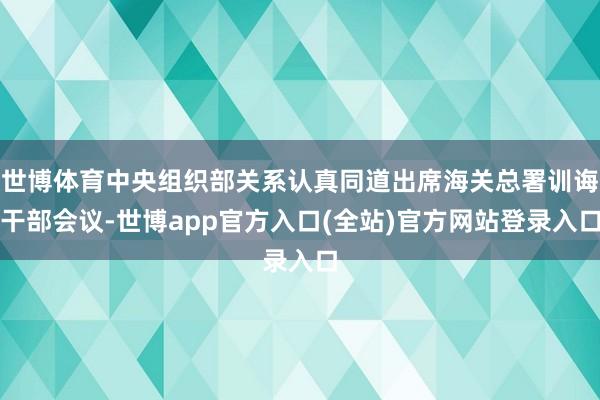 世博体育中央组织部关系认真同道出席海关总署训诲干部会议-世博app官方入口(全站)官方网站登录入口