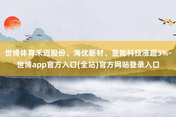 世博体育禾迈股份、海优新材、昱能科技涨超3%-世博app官方入口(全站)官方网站登录入口