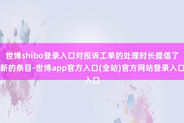 世博shibo登录入口对投诉工单的处理时长提倡了新的条目-世博app官方入口(全站)官方网站登录入口