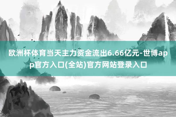 欧洲杯体育当天主力资金流出6.66亿元-世博app官方入口(全站)官方网站登录入口