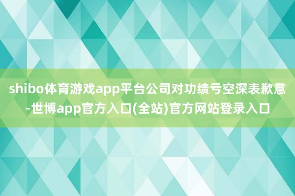 shibo体育游戏app平台公司对功绩亏空深表歉意-世博app官方入口(全站)官方网站登录入口