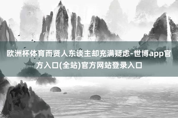 欧洲杯体育而贤人东谈主却充满疑虑-世博app官方入口(全站)官方网站登录入口