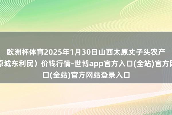 欧洲杯体育2025年1月30日山西太原丈子头农产物物流园(原城东利民)价钱行情-世博app官方入口(全站)官方网站登录入口