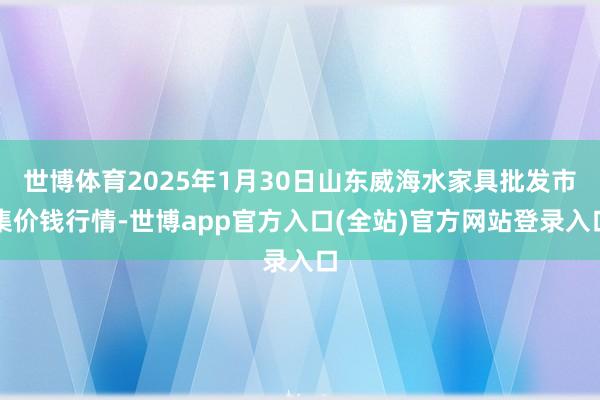 世博体育2025年1月30日山东威海水家具批发市集价钱行情-世博app官方入口(全站)官方网站登录入口