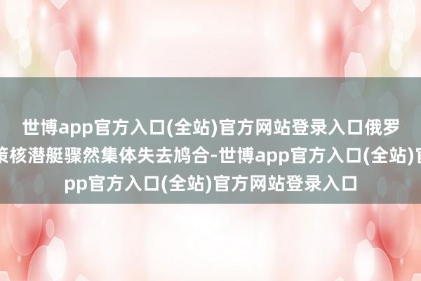 世博app官方入口(全站)官方网站登录入口俄罗斯朔方舰队的政策核潜艇骤然集体失去鸠合-世博app官方入口(全站)官方网站登录入口