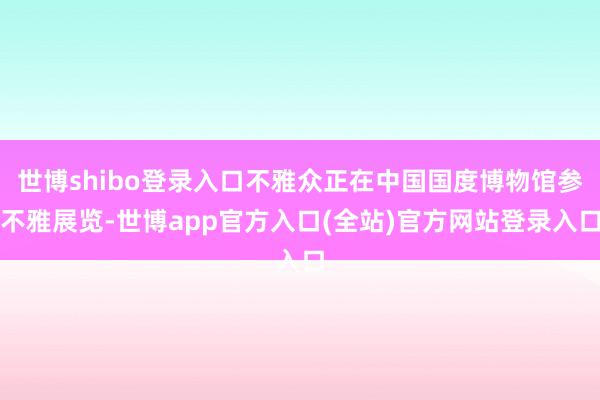 世博shibo登录入口不雅众正在中国国度博物馆参不雅展览-世博app官方入口(全站)官方网站登录入口