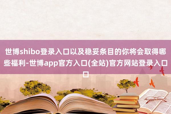 世博shibo登录入口以及稳妥条目的你将会取得哪些福利-世博app官方入口(全站)官方网站登录入口