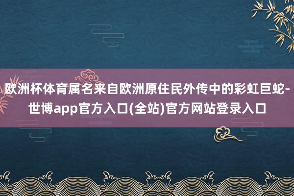 欧洲杯体育属名来自欧洲原住民外传中的彩虹巨蛇-世博app官方入口(全站)官方网站登录入口