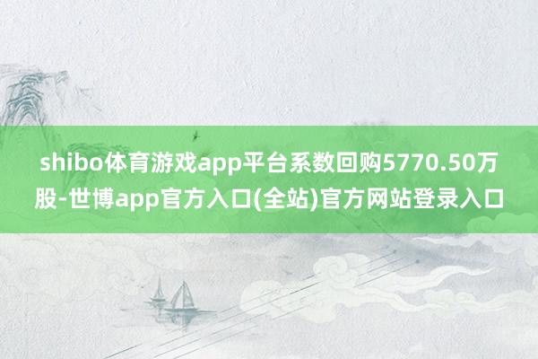 shibo体育游戏app平台系数回购5770.50万股-世博app官方入口(全站)官方网站登录入口