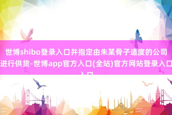 世博shibo登录入口并指定由朱某骨子适度的公司进行供货-世博app官方入口(全站)官方网站登录入口