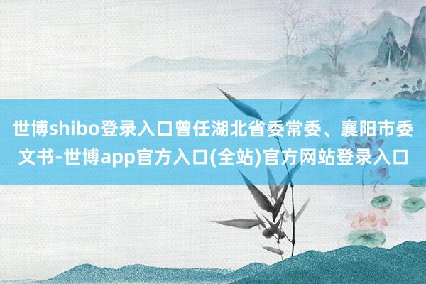 世博shibo登录入口曾任湖北省委常委、襄阳市委文书-世博app官方入口(全站)官方网站登录入口