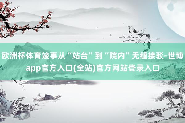 欧洲杯体育竣事从“站台”到“院内”无缝接驳-世博app官方入口(全站)官方网站登录入口