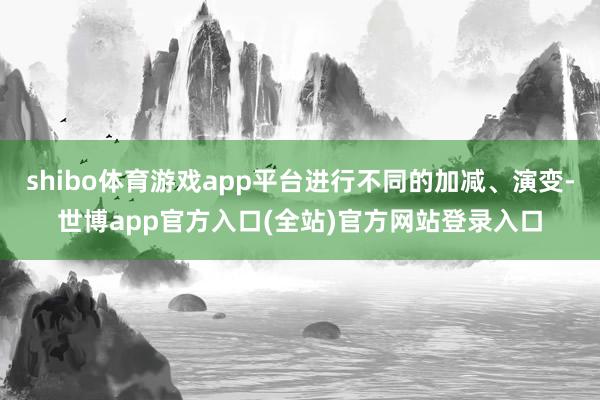 shibo体育游戏app平台进行不同的加减、演变-世博app官方入口(全站)官方网站登录入口
