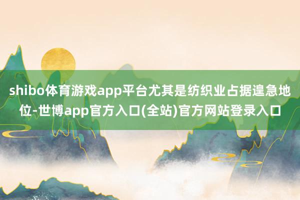 shibo体育游戏app平台尤其是纺织业占据遑急地位-世博app官方入口(全站)官方网站登录入口