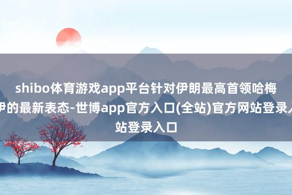 shibo体育游戏app平台针对伊朗最高首领哈梅内伊的最新表态-世博app官方入口(全站)官方网站登录入口