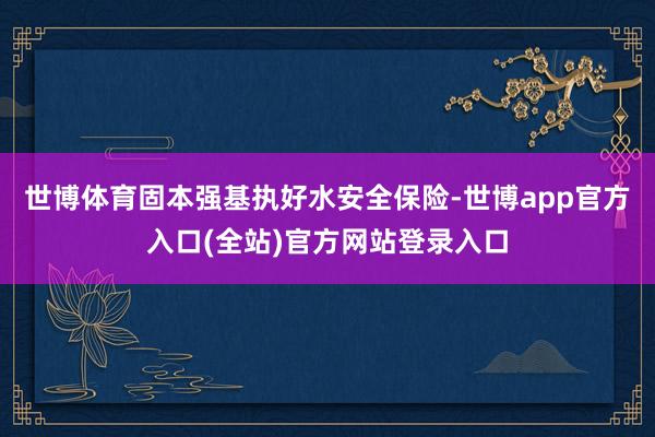 世博体育　　固本强基执好水安全保险-世博app官方入口(全站)官方网站登录入口