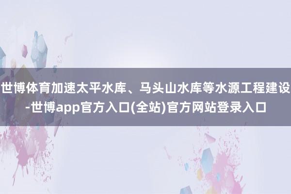 世博体育加速太平水库、马头山水库等水源工程建设-世博app官方入口(全站)官方网站登录入口