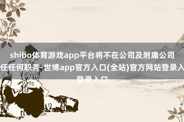 shibo体育游戏app平台将不在公司及附庸公司担任任何职务-世博app官方入口(全站)官方网站登录入口