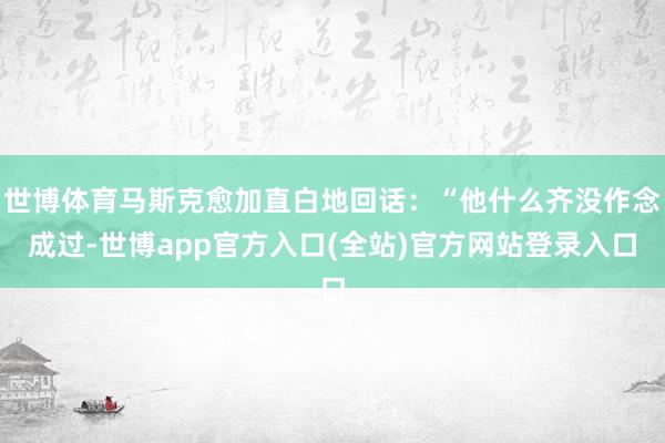 世博体育马斯克愈加直白地回话：“他什么齐没作念成过-世博app官方入口(全站)官方网站登录入口