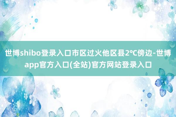 世博shibo登录入口市区过火他区县2℃傍边-世博app官方入口(全站)官方网站登录入口