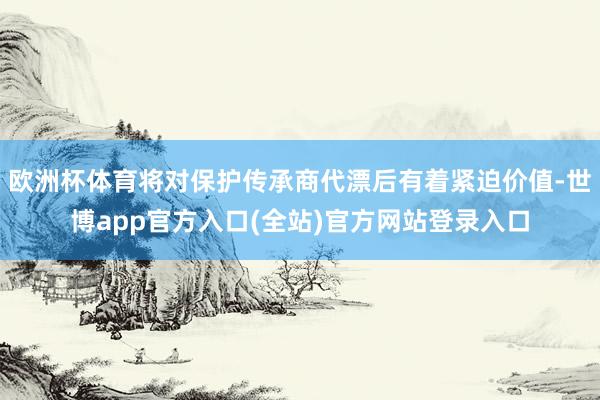 欧洲杯体育将对保护传承商代漂后有着紧迫价值-世博app官方入口(全站)官方网站登录入口