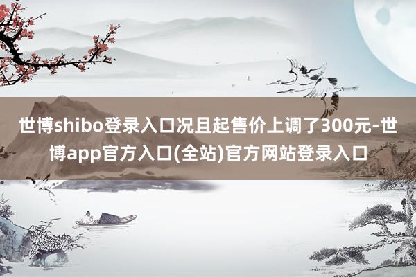 世博shibo登录入口况且起售价上调了300元-世博app官方入口(全站)官方网站登录入口