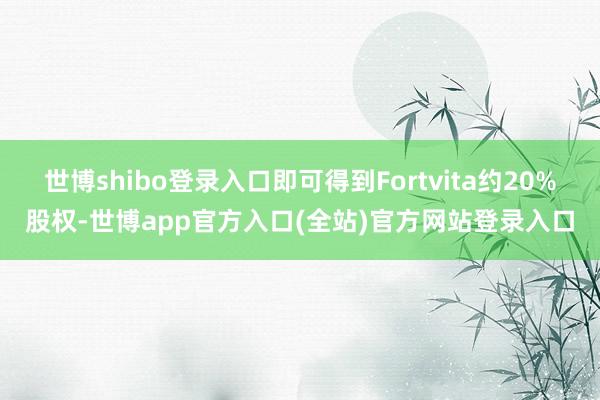 世博shibo登录入口即可得到Fortvita约20%股权-世博app官方入口(全站)官方网站登录入口
