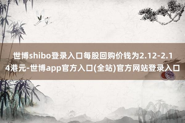 世博shibo登录入口每股回购价钱为2.12-2.14港元-世博app官方入口(全站)官方网站登录入口