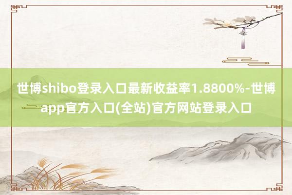 世博shibo登录入口最新收益率1.8800%-世博app官方入口(全站)官方网站登录入口